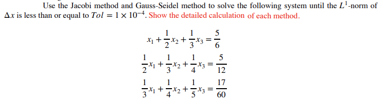 Use the Jacobi method and Gauss-Seidel method to solve the following system until the L¹-norm of
Ax is less than or equal to Tol = 1 × 10-4. Show the detailed calculation of each method.
1 1
5
x₁ +2*₂*
1
1
21 32
1
1
1
3³1+√³x₂ + 5*3=
+
==
-X3
·X3===
12
17
60
1
4