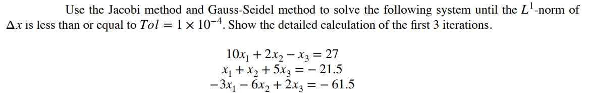 Use the Jacobi method and Gauss-Seidel method to solve the following system until the L¹-
Ax is less than or equal to Tol = 1 × 10-4. Show the detailed calculation of the first 3 iterations.
-norm of
10x₁ + 2x₂x3 = 27
x₁ + x₂ + 5x3 = -21.5
- 3x₁ - 6x₂ + 2x3 = - 61.5