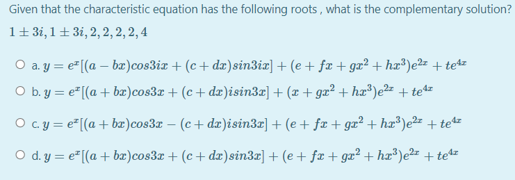 Given that the characteristic equation has the following roots , what is the complementary solution?
1+3i, 1±3i, 2, 2, 2, 2, 4
O a. y = e"[(a – bæ)cos3ix + (c+ dæ)sin3ix] + (e + fæ + gx² + hx³)e² + te4
O b. y = e² [(a + bæ)cos3x + (c + dæ)isin3x] + (x + gx² + hæ³)e²2x + te4z
O c. y = e"[(a + bæ)cos3x – (c + dæ)isin3x] + (e+ fx + gx² + hx³)e2¤ +te4z
O d. y = e"[(a + bx)cos3x + (c + dæ)sin3x] + (e + fx + gæ² + hx³)e2- + te4
