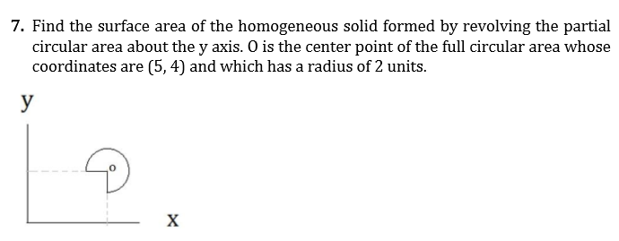 7. Find the surface area of the homogeneous solid formed by revolving the partial
circular area about the y axis. O is the center point of the full circular area whose
coordinates are (5, 4) and which has a radius of 2 units.
y
X
