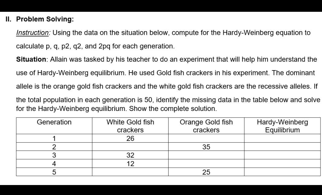 II. Problem Solving:
Instruction: Using the data on the situation below, compute for the Hardy-Weinberg equation to
calculate p, q, p2, q2, and 2pq for each generation.
Situation: Allain was tasked by his teacher to do an experiment that will help him understand the
use of Hardy-Weinberg equilibrium. He used Gold fish crackers in his experiment. The dominant
allele is the orange gold fish crackers and the white gold fish crackers are the recessive alleles. If
the total population in each generation is 50, identify the missing data in the table below and solve
for the Hardy-Weinberg equilibrium. Show the complete solution.
Orange Gold fish
crackers
Generation
White Gold fish
Hardy-Weinberg
Equilibrium
crackers
26
1
2
35
3
32
4
12
25
