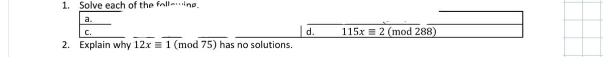 1. Solve each of the folling.
a.
| d.
2. Explain why 12x = 1 (mod 75) has no solutions.
С.
115x = 2 (mod 288)
