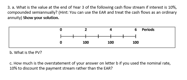 3. a. What is the value at the end of Year 3 of the following cash flow stream if interest is 10%,
compounded semiannually? (Hint: You can use the EAR and treat the cash flows as an ordinary
annuity) Show your solution.
2
4
6 Periods
+
100
100
100
b. What is the PV?
c. How much is the overstatement of your answer on letter b if you used the nominal rate,
10% to discount the payment stream rather than the EAR?
