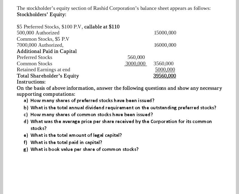 The stockholder's equity section of Rashid Corporation's balance sheet appears as follows:
Stockholders' Equity:
$5 Preferred Stocks, $100 P.V, callable at $110
500,000 Authorized
Common Stocks, $5 P.V
7000,000 Authorized,
Additional Paid in Capital
15000,000
16000,000
Preferred Stocks
560,000
3000,000
Common Stocks
Retained Earnings at end
Total Shareholder's Equity
Instructions:
3560,000
5000,000
39560,000
On the basis of above information, answer the following questions and show any necessary
supporting computations:
a) How many shares of preferred stocks have been issu ed?
b) What is the total annual dividend requirement on the outstanding preferred stocks?
c) How many shares of common stocks have been issued?
d) What was the average price per share received by the Corpor ation for its common
stocks?
e) What is the total amount of legal capital?
f) What is the total paid in capital?
8) What is book value per share of common stocks?

