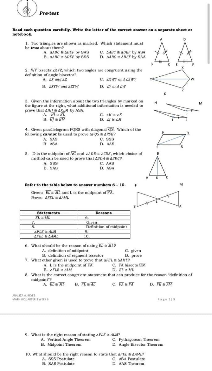 Pre-test
Read each question carefully. Write the letter of the correct answer on a separate sheet or
notebook.
AA
1. Two triangles are shown as marked. Which statement must
be true about them?
A. AABC = ADEF by SAS
B. AABC = ADEF by SSS
C. AABC = ADEF by ASA
D. AABC ADEF by SAA
B
F
2. WY bisects 2XYZ, which two angles are congruent using the
definition of angle bisector?
A. 2X and L2
В. 2XYW and LZYW
C. ZXWY and LZWY
D. 4Y and LW
3. Given the information about the two triangles by marked on
the figure at the right, what additional information is needed to
prove that AHIJ AKLM by ASA.
A. HI = KL
B. HJ = KM
C. ZH = LK
D. 4/ = LM
4. Given parallelogram PQRS with diagonal QS. Which of the
following cannot be used to prove APQS = ARSQ?
C. SSS
D. AAS
A. SAS
B. ASA
R
5.
D is the midpoint of AC and LADB = LCDB, which choice of
B
method can be used to prove that ABDA = ABDC?
A. SSS
B. SAS
C. AAS
D. ASA
A
D
Refer to the table below to answer numbers 6 - 10. F
Given: EL = ML and L is the midpoint of FA.
M
Prove: AFEL = AAML
Statements
EL = ML
Reasons
6.
7.
Given
8.
Definition of midpoint
ZFLE E ALM
9.
ΔΡΕΙ ΔΑΜ .
10.
6. What should be the reason of using EL = ML?
A. definition of midpoint
B. definition of segment bisector
7. What other given is used to prove that AFEL= AAML?
A. Lis the midpoint of FA
C. given
D. prove
C. FA bisects EM
D. EL = ML
B. ZFLE = ALM
8. What is the correct congruent statement that can produce for the reason "definition of
midpoint"?
A. EL = ML
B. FI AL
C. FA FA
D. FE = AM
ANALIZA A. REYES
MATH 8 QUARTER 3 WEEK 6
Page 219
9. What is the right reason of stating ZFLE = ALM?
A. Vertical Angle Theorem
B. Midpoint Theorem
C. Pythagorean Theorem
D. Angle Bisector Theorem
10. What should be the right reason to state that AFEL AAML?
C. ASA Postulate
A. SSS Postulate
B. SAS Postulate
D. AAS Theorem
