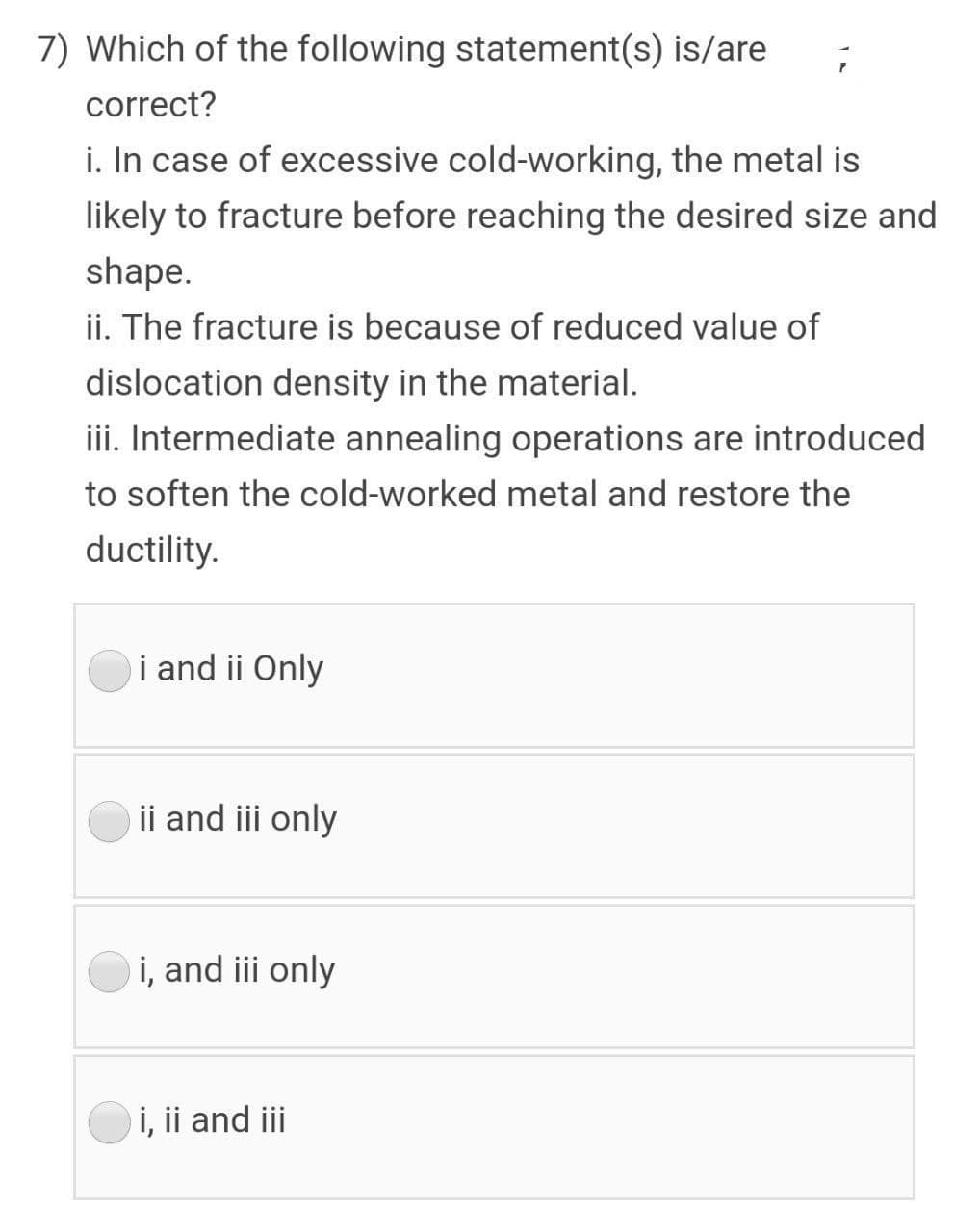 7) Which of the following statement(s) is/are
correct?
i. In case of excessive cold-working, the metal is
likely to fracture before reaching the desired size and
shape.
ii. The fracture is because of reduced value of
dislocation density in the material.
iii. Intermediate annealing operations are introduced
to soften the cold-worked metal and restore the
ductility.
i and ii Only
ii and iii only
i, and iii only
i, ii and iii

