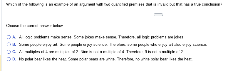 Which of the following is an example of an argument with two quantified premises that is invalid but that has a true conclusion?
Choose the correct answer below.
O A. All logic problems make sense. Some jokes make sense. Therefore, all logic problems are jokes.
B. Some people enjoy art. Some people enjoy science. Therefore, some people who enjoy art also enjoy science.
OC. All multiples of 4 are multiples of 2. Nine is not a multiple of 4. Therefore, 9 is not a multiple of 2.
D. No polar bear likes the heat. Some polar bears are white. Therefore, no white polar bear likes the heat.