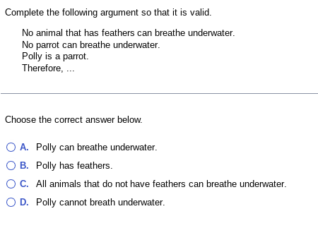 Complete the following argument so that it is valid.
No animal that has feathers can breathe underwater.
No parrot can breathe underwater.
Polly is a parrot.
Therefore, ...
Choose the correct answer below.
O A. Polly can breathe underwater.
B.
Polly has feathers.
O C. All animals that do not have feathers can breathe underwater.
O D. Polly cannot breath underwater.
