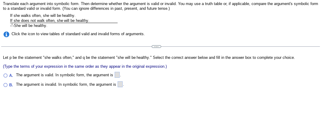 Translate each argument into symbolic form. Then determine whether the argument valid or invalid. You may use a truth table or, if applicable, compare the argument's symbolic form
to a standard valid or invalid form. (You can ignore differences in past, present, and future tense.)
If she walks often, she will be healthy.
If she does not walk often, she will be healthy.
She will be healthy.
i Click the icon to view tables of standard valid and invalid forms of arguments.
C
Let p be the statement "she walks often," and q be the statement "she will be healthy." Select the correct answer below and fill in the answer box to complete your choice.
(Type the terms of your expression in the same order as they appear in the original expression.)
O A. The argument is valid. In symbolic form, the argument is
OB. The argument is invalid. In symbolic form, the argument is