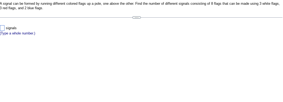 A signal can be formed by running different colored flags up a pole, one above the other. Find the number of different signals consisting of 8 flags that can be made using 3 white flags,
3 red flags, and 2 blue flags.
signals
Type a whole number.)
C