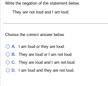 Write the negation of the statement below.
They are not loud and I am loud.
Choose the correct answer below.
O A. I am loud or they are loud.
B. They are loud or I am not loud.
OC. They are loud and I am not loud.
O D. I am loud and they are not loud.