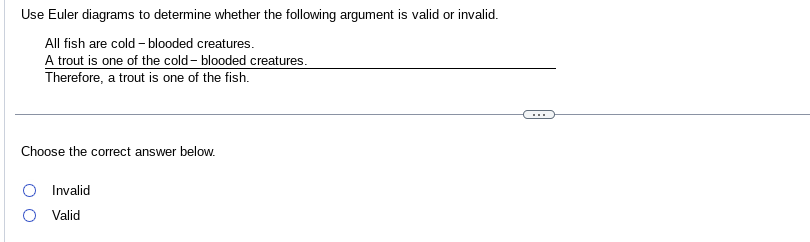 Use Euler diagrams to determine whether the following argument is valid or invalid.
All fish are cold blooded creatures.
A trout is one of the cold blooded creatures.
Therefore, a trout is one of the fish.
Choose the correct answer below.
Invalid
Valid