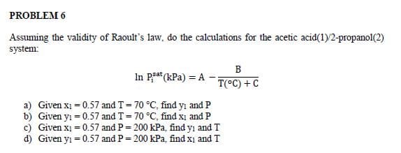 PROBLEM 6
Assuming the validity of Raoult's law, do the calculations for the acetic acid(1)/2-propanol(2)
system:
B
T(°C) + C
In Pat (kPa) = A
a) Given x₁ = 0.57 and T = 70 °C, find yi and P
b) Given y₁ = 0.57 and T = 70 °C, find X₁ and P
c) Given x₁ = 0.57 and P = 200 kPa, find yi and T
d) Given y₁ = 0.57 and P = 200 kPa, find xi and T
