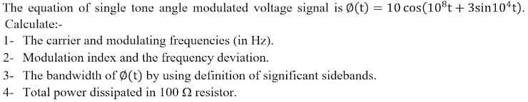 The equation of single tone angle modulated voltage signal is Ø(t) = 10 cos(10t + 3sin10 t).
Calculate:-
1- The carrier and modulating frequencies (in Hz).
2- Modulation index and the frequency deviation.
3- The bandwidth of Ø(t) by using definition of significant sidebands.
4- Total power dissipated in 100 2 resistor.
