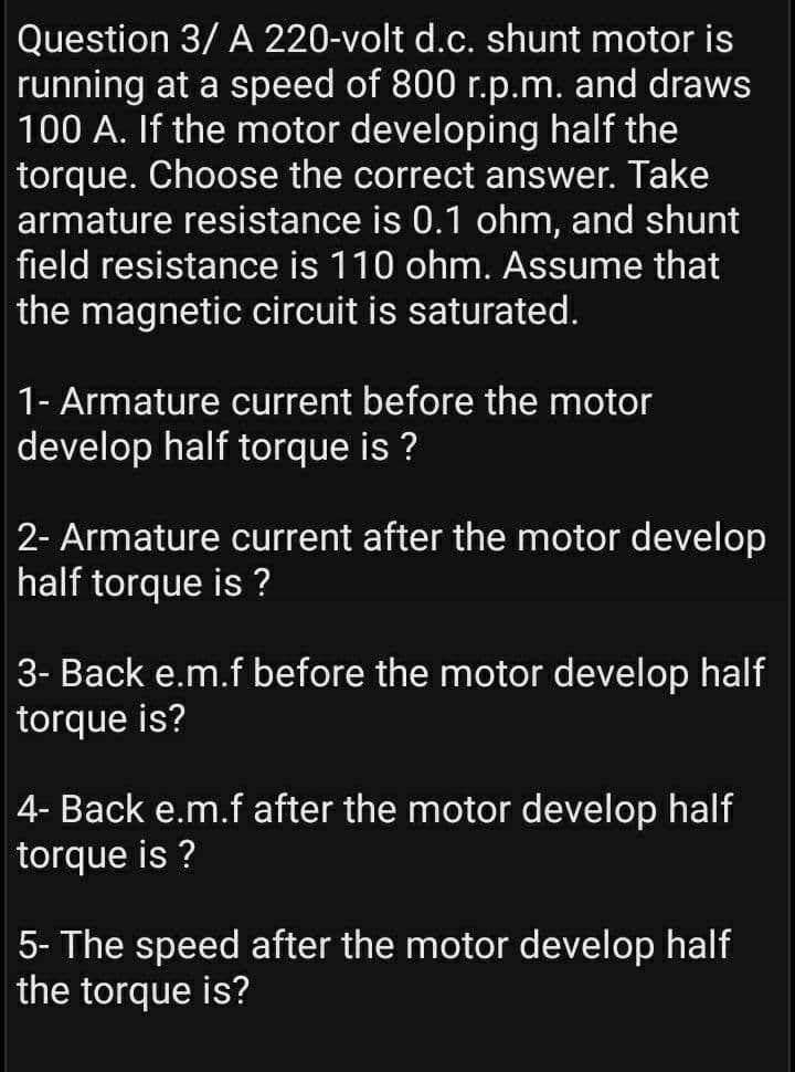 Question 3/ A 220-volt d.c. shunt motor is
running at a speed of 800 r.p.m. and draws
|100 A. If the motor developing half the
torque. Choose the correct answer. Take
armature resistance is 0.1 ohm, and shunt
field resistance is 110 ohm. Assume that
the magnetic circuit is saturated.
1- Armature current before the motor
develop half torque is ?
2- Armature current after the motor develop
half torque is ?
3- Back e.m.f before the motor develop half
torque is?
4- Back e.m.f after the motor develop half
torque is ?
5- The speed after the motor develop half
the torque is?
