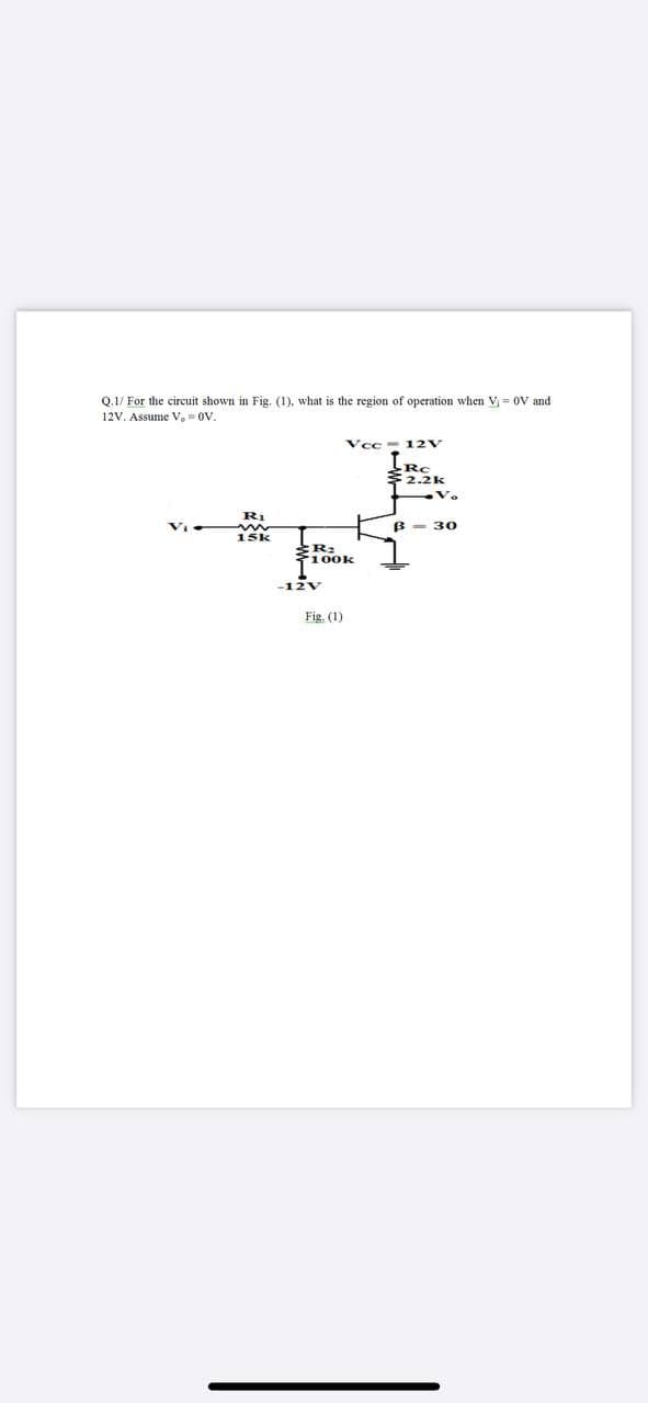 Q.1/ For the circuit shown in Fig, (1), what is the region of operation when V = OV and
12V. Assume V, 0V.
Vcc- 12V
Rc
2.2k
B = 30
15k
100k
-12V
Fig. (1)
