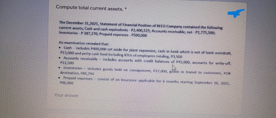 Compute total current assets. *
The December 31,2021, Statement of Financial Position of REED Company contained the following
current assets; Cash and cash equivalents - P2,400,525; Accounts receivable, net - P1,775,500;
Inventories P 387,270; Prepaid expenses - P500,000
An examination revealed that:
• Cash includes P400,000 set aside for plant expansion, cash in bank which is net of hank overdraft,
P13,000 and petty cash fund including IOUs of employees totaling, P3,500
Accounts receivable - includes accounts with credit balances of P45,000, accounts for write-off,
P12,500
• lventories
destination, P85,750
• Prepaid expenses
includes goods held on consignment, P27,0O00, gödds in transit to customers, FOB
consist of an insurance applicable for 6 months starting September 16, 2021,
P96,000
Your answer
