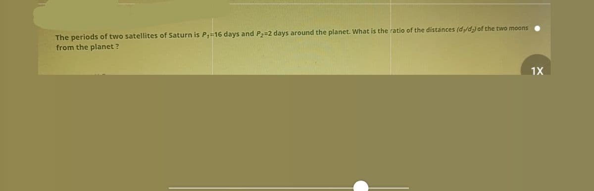The periods of two satellites of Saturn is P,=16 days and P2=2 days around the planet. What is the ratio of the distances (d/d,) of the two moons
from the planet ?
1X
