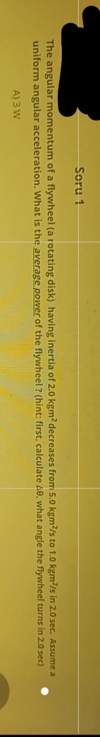 Soru 1
The angular momentum of a flywheel (a rotating disk) having inertia of 2.0 kgm² decreases from 5.0 kgm²/s to 1.0 kgm²/s in 2.0 sec. Assume a
uniform angular acceleration. What is the average power of the flywheel ? (hint: first, calculate 40, what angle the flywheel turns in 2.0 sec)
A) 3 W
