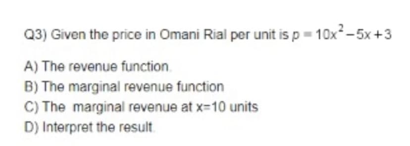 Q3) Given the price in Omani Rial per unit is p= 10x-5x+3
A) The revenue function.
B) The marginal revenue function
C) The marginal revenue at x=10 units
D) Interpret the result

