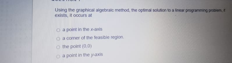Using the graphical algebralc method, the optimal solution to a linear programming problem, if
exists, it occurs at
O a point in the x-axis
O a corner of the feasible region.
o the point (0,0)
o a point in the y-axis
