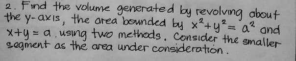 2. Find the volume generated by revolving about
the y-axis, the area bounded by x² + y² = a² and
x+y = a, using two methods. Consider the smaller
segment as the area under consideration.