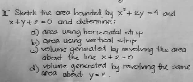 I Sketch the area bounded by x² + 2y = 4 and
x+y+2=0 and determine:
d) area using horizontal strip
b) area
c) volume generated by revolving the area
about the line x + 2 = 0
volume generated by revolving the same
area about y=2.