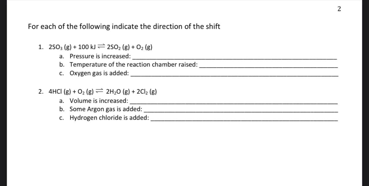 For each of the following indicate the direction of the shift
1. 2503 (g) + 100 kJ 2502 (g) + O2 (g)
a. Pressure is increased:
b. Temperature of the reaction chamber raised:
c. Oxygen gas is added:
2. 4HCI (g) + 02 (g) = 2H20 (g) + 2CI2 (g)
a. Volume is increased:
b. Some Argon gas is added:
c. Hydrogen chloride is added:

