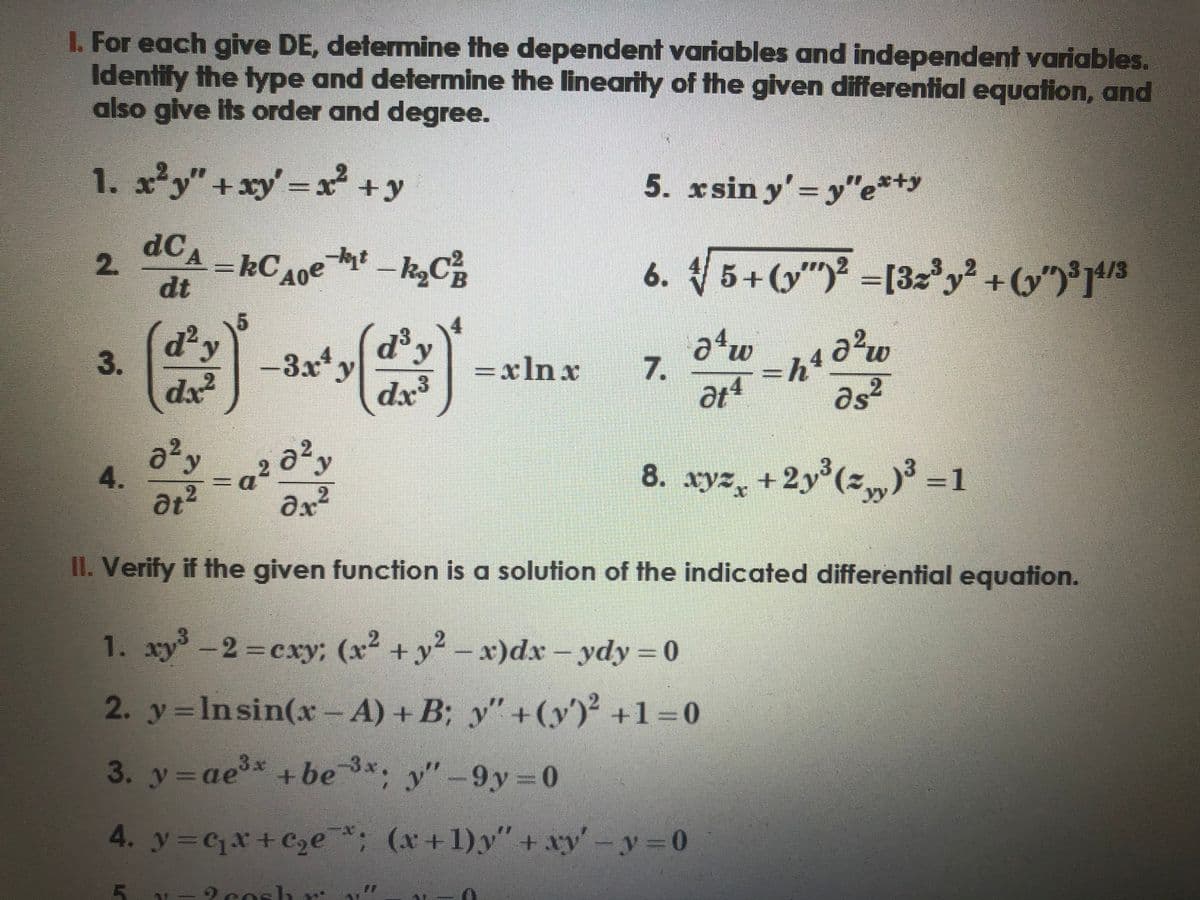 I. For each give DE, determine the dependent variables and independent variables.
Identify the type and determine the linearity of the given differential equation, and
also give its order and degree.
1. x²y" + xy = x² + y
dCA-RC A0e
kC
dt
2.
3.
4.
d²y
dx²
0² y
at²
5
-a
-kyt-k₂C²³₁
d³ y
dx.3
-3x¹y
= xln x
a ²0²,
2
?х²
II. Verify if the given function is a solution of the indicated differential equation.
5. xsin y'=y"e*+y
6. 5+(y)² =[32³ y² + (y")³]4/3
√√
2cosh
a4w
=h4
at = h1d²
ds2
8. xyz +2y³(z„)³ =1
7.
1. xy³ + y²-x)dx-ydy=0
-2=cxy; (x²
2. y = Insin(x - A) + B; y" + (y)² +1=0
3. y = ae³* +be 3x; y"-9y=0
4. y=q₁x+c₂e; (x+1)y" + xy'-y=0