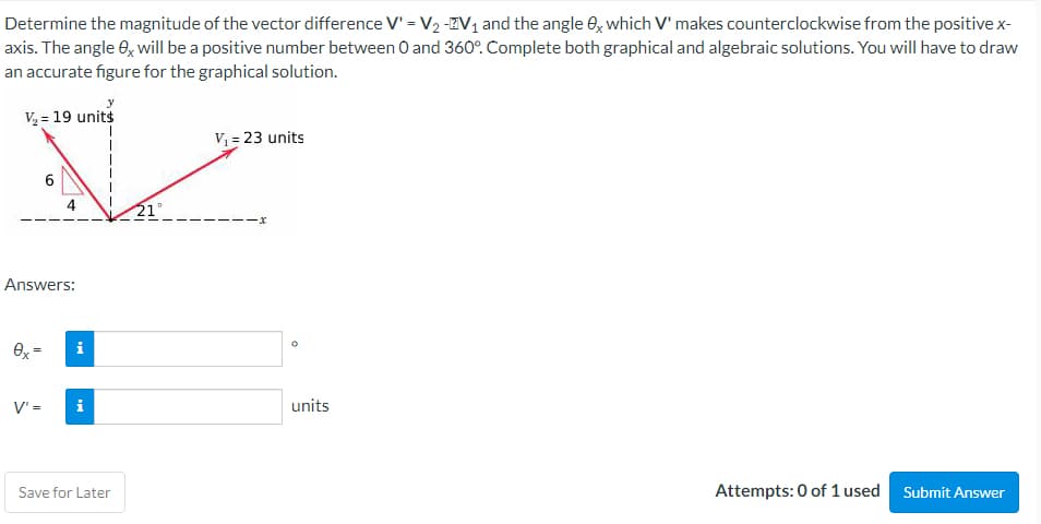 Determine the magnitude of the vector difference V' = V₂ -V₁ and the angle 0x which V' makes counterclockwise from the positive x-
axis. The angle 8x will be a positive number between 0 and 360°. Complete both graphical and algebraic solutions. You will have to draw
an accurate figure for the graphical solution.
V₂ = 19 units
V₁ = 23 units
1
6
4
-x
Answers:
0x =
i
V' =
i
Save for Later
Attempts: 0 of 1 used
Submit Answer
units