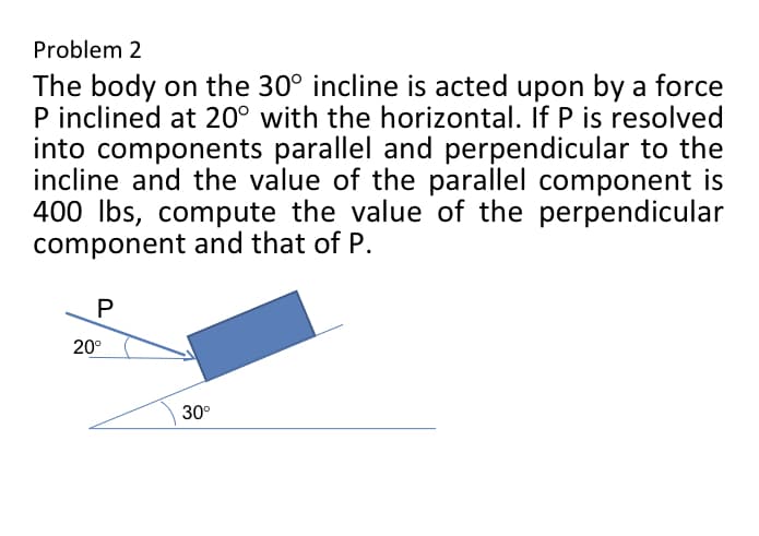 Problem 2
The body on the 30° incline is acted upon by a force
P inclined at 20° with the horizontal. If P is resolved
into components parallel and perpendicular to the
incline and the value of the parallel component is
400 lbs, compute the value of the perpendicular
component and that of P.
P
20⁰
30°