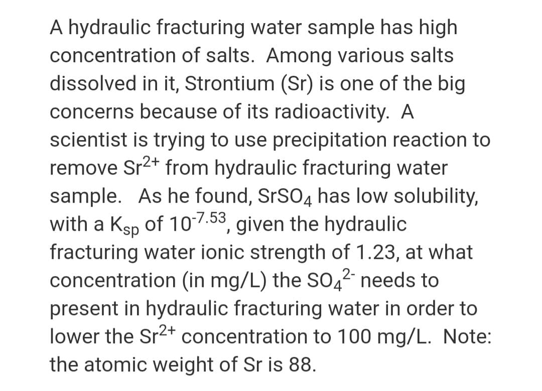 A hydraulic fracturing water sample has high
concentration of salts. Among various salts
dissolved in it, Strontium (Sr) is one of the big
concerns because of its radioactivity. A
scientist is trying to use precipitation reaction to
remove Sr2+ from hydraulic fracturing water
sample. As he found, SRSO4 has low solubility,
with a Ksp of 10-7.53, given the hydraulic
fracturing water ionic strength of 1.23, at what
concentration (in mg/L) the So,2 needs to
present in hydraulic fracturing water in order to
lower the Sr2+ concentration to 100 mg/L. Note:
the atomic weight of Sr is 88.
