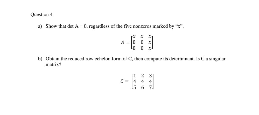 Question 4
a) Show that det A = 0, regardless of the five nonzeros marked by “x".
a-E
A = |0
x-
b) Obtain the reduced row echelon form of C, then compute its determinant. Is C a singular
matrix?
2 31
[1
C = |4
15
4 4
6 7
