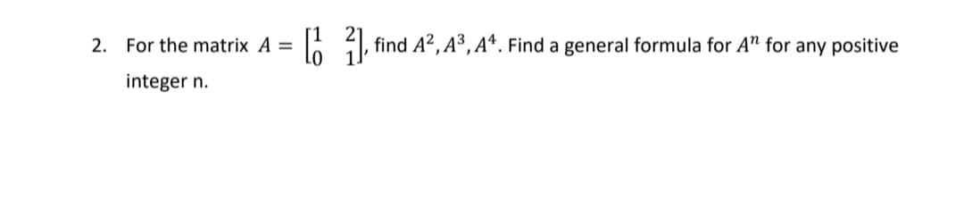 2. For the matrix A =
: , find A?, A³,Aª. Find a general formula for A" for any positive
integer n.
