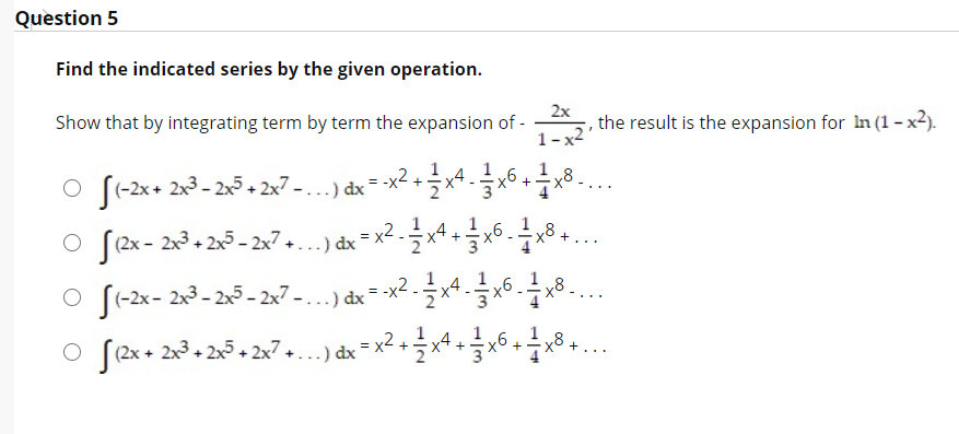 Question 5
Find the indicated series by the given operation.
2x
the result is the expansion for In (1 - x2).
1- x2
Show that by integrating term by term the expansion of -
1
O f-2x+ 2x3- 2x5 + 2x7 -..) dx = x2 +x4 8...
..
1
8
(2x - 2x3 + 2x5 - 2x7.
.) dx = x*
+
...
y8
X'
O (-2x- 2x3 - 2x5 - 2x7 – . ..) dx = -x2 .
1
(2x + 2x3 + 2x5 + 2x7 +...) dx
x2.
=
+
+
