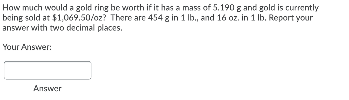 How much would a gold ring be worth if it has a mass of 5.190 g and gold is currently
being sold at $1,069.50/oz? There are 454 g in 1 lb., and 16 oz. in 1 lb. Report your
answer with two decimal places.
Your Answer:
Answer
