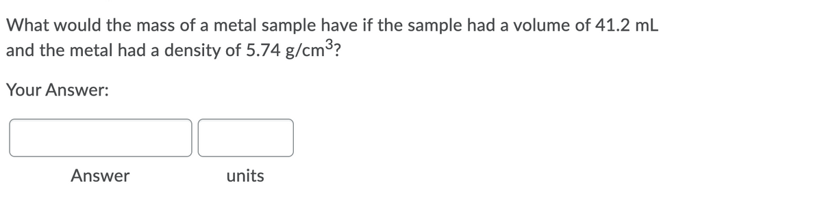 What would the mass of a metal sample have if the sample had a volume of 41.2 mL
and the metal had a density of 5.74 g/cm3?
Your Answer:
Answer
units
