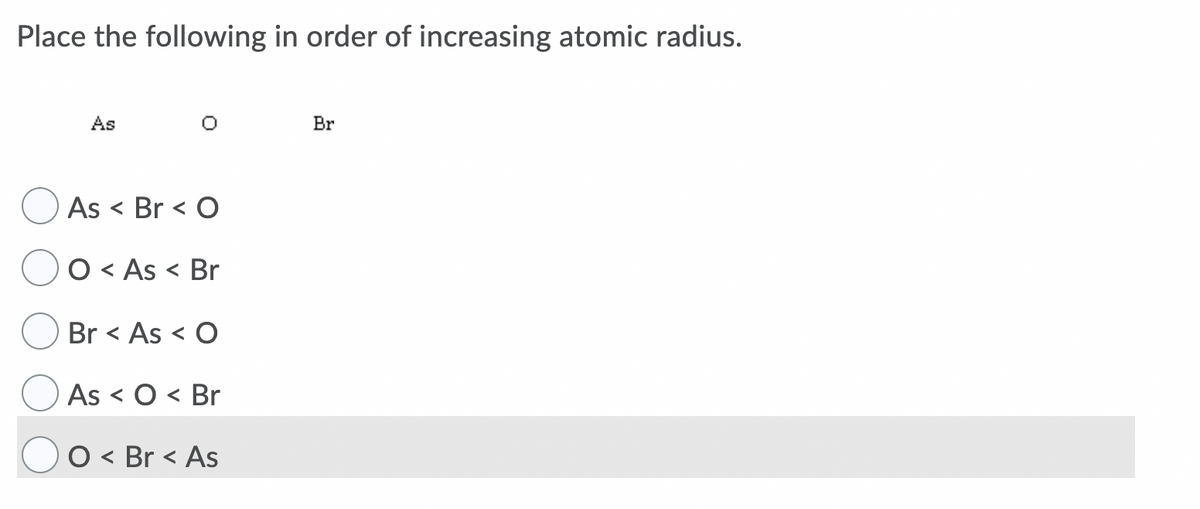 Place the following in order of increasing atomic radius.
As
Br
As < Br < O
O < As < Br
Br < As < O
As < O < Br
O < Br < As

