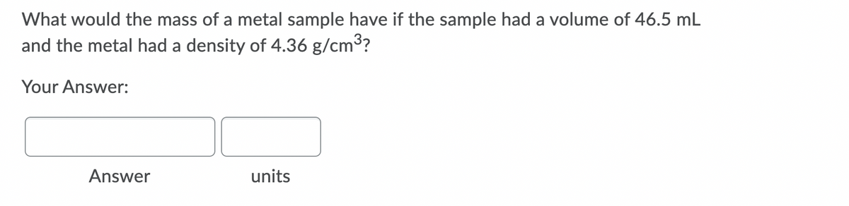 What would the mass of a metal sample have if the sample had a volume of 46.5 mL
and the metal had a density of 4.36 g/cm3?
Your Answer:
Answer
units
