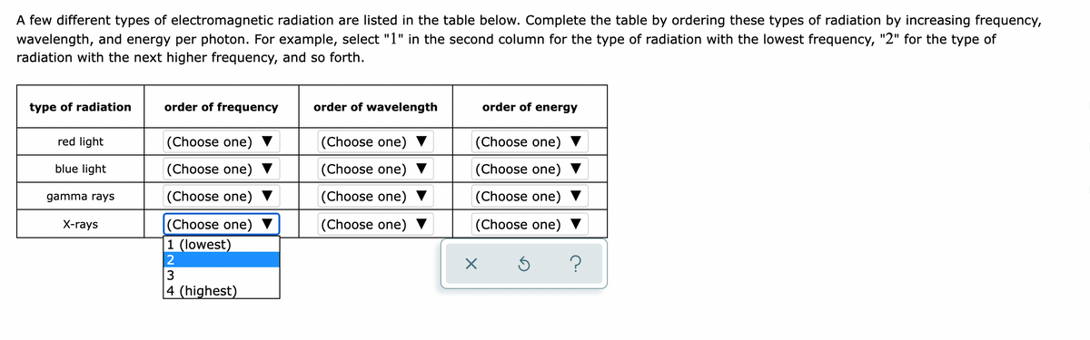 A few different types of electromagnetic radiation are listed in the table below. Complete the table by ordering these types of radiation by increasing frequency,
wavelength, and energy per photon. For example, select "1" in the second column for the type of radiation with the lowest frequency, "2" for the type of
radiation with the next higher frequency, and so forth.
type of radiation
order of frequency
order of wavelength
order of energy
red light
(Choose one)
(Choose one)
(Choose one)
blue light
(Choose one) ▼
(Choose one)
(Choose one) ▼
gamma rays
(Choose one) ▼
(Choose one)
(Choose one)
|(Choose one)
|1 (lowest)
X-rays
(Choose one)
(Choose one)
2
|4 (highest)
