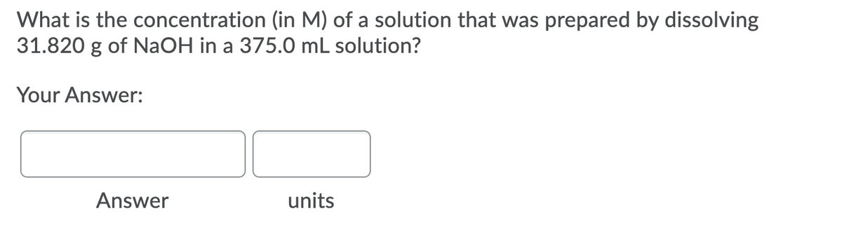 What is the concentration (in M) of a solution that was prepared by dissolving
31.820 g of NaOH in a 375.0 mL solution?
Your Answer:
Answer
units
