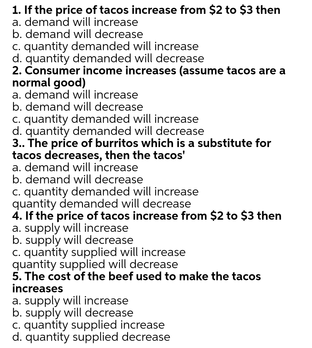 1. If the price of tacos increase from $2 to $3 then
a. demand will increase
b. demand will decrease
c. quantity demanded will increase
d. quantity demanded will decrease
2. Consumer income increases (assume tacos are a
normal good)
a. demand will increase
b. demand will decrease
C. quantity demanded will increase
d. quantity demanded will decrease
3.. The price of burritos which is a substitute for
tacos decreases, then the tacos'
a. demand will increase
b. demand will decrease
C. quantity demanded will increase
quantity demanded will decrease
4. If the price of tacos increase from $2 to $3 then
a. supply will increase
b. supply will decrease
c. quantity supplied will increase
quantity supplied will decrease
5. The cost of the beef used to make the tacos
increases
a. supply will increase
b. supply will decrease
c. quantity supplied increase
d. quantity supplied decrease
