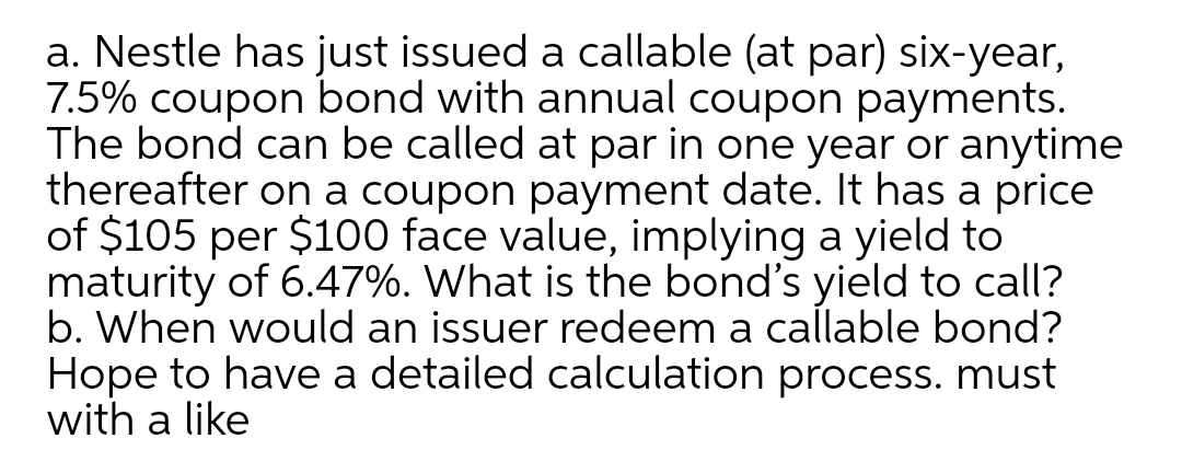 a. Nestle has just issued a callable (at par) six-year,
7.5% coupon bond with annual coupon payments.
The bond can be called at par in one year or anytime
thereafter on a coupon payment date. It has a price
of $105 per $100 face value, implying a yield to
maturity of 6.47%. What is the bond's yield to call?
b. When would an issuer redeem a callable bond?
Hope to have a detailed calculation process. must
with a like
