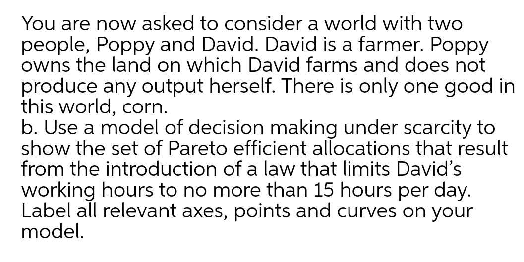 You are now asked to consider a world with two
people, Poppy and David. David is a farmer. Poppy
owns the land on which David farms and does not
produce any output herself. There is only one good in
this world, corn.
b. Use a model of decision making under scarcity to
show the set of Pareto efficient allocations that result
from the introduction of a law that limits David's
working hours to no more than 15 hours per day.
Label all relevant axes, points and curves on your
model.
