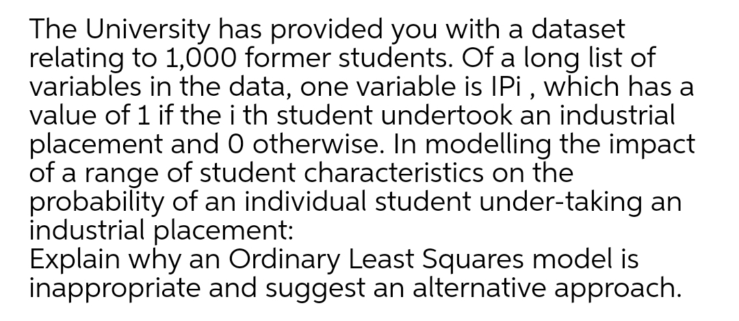 The University has provided you with a dataset
relating to 1,000 former students. Of a long list of
variables in the data, one variable is IPi, which has a
value of 1 if the i th student undertook an industrial
placement and 0 otherwise. In modelling the impact
of a range of student characteristics on the
probability of an individual student under-taking an
industrial placement:
Explain why an Ordinary Least Squares model is
inappropriate and suggest an alternative approach.
