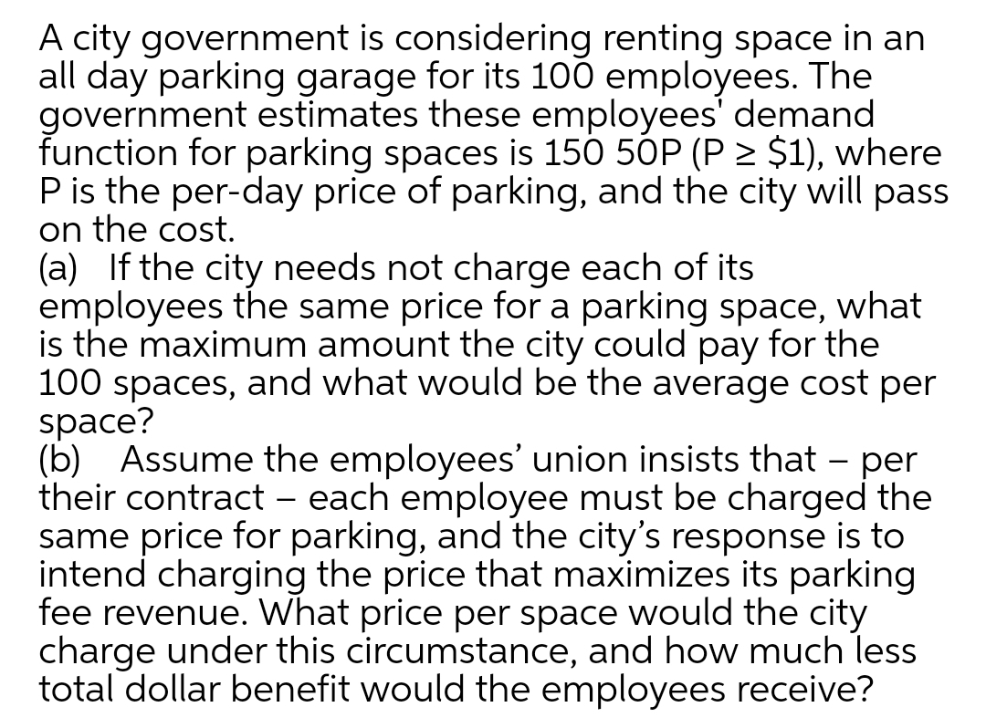 A city government is considering renting space in an
all day parking garage for its 100 employees. The
government estimates these employees' demand
function for parking spaces is 150 5ÓP (P > $1), where
Pis the per-day price of parking, and the city will pass
on the cost.
(a) If the city needs not charge each of its
employees the same price for a parking space, what
is the maximum amount the city could pay for the
100 spaces, and what would be the average cost per
space?
(b) Assume the employees' union insists that – per
their contract – each employee must be charged the
same price for parking, and the city's response is to
intend charging the price that maximizes its parking
fee revenue. What price per space would the city
charge under this circumstance, and how much less
total dollar benefit would the employees receive?
