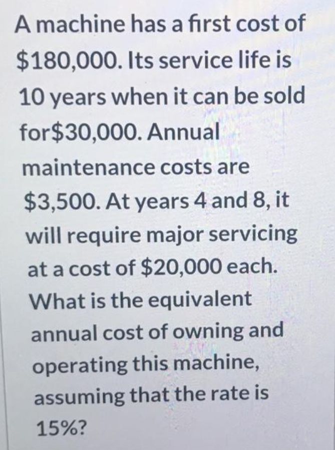 A machine has a first cost of
$180,000. Its service life is
10 years when it can be sold
for$30,000. Annual
maintenance costs are
$3,500. At years 4 and 8, it
will require major servicing
at a cost of $20,000 each.
What is the equivalent
annual cost of owning and
operating this machine,
assuming that the rate is
15%?
