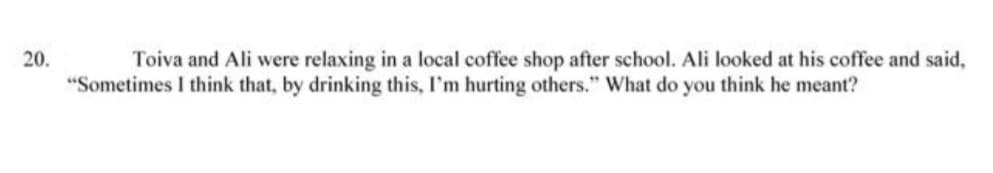 20.
Toiva and Ali were relaxing in a local coffee shop after school. Ali looked at his coffee and said,
"Sometimes I think that, by drinking this, I'm hurting others." What do you think he meant?
