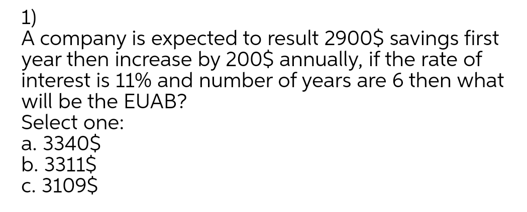 1)
A company is expected to result 2900$ savings first
year then increase by 200$ annually, if the rate of
interest is 11% and number of years are 6 then what
will be the EUAB?
Select one:
а. 3340$
b. 3311$
с. 3109$
