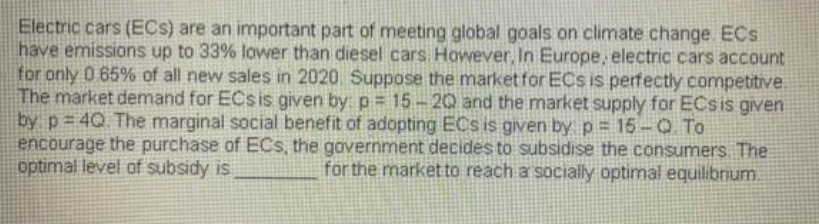 Electric cars (ECs) are an important part of meeting global goals on climate change. ECs
have emissions up to 33% lower than diesel cars. However, In Europe, electric cars account
for only 0 65% of all new sales in 2020 Suppose the market for ECs is perfectly competitive.
The market demand for ECs is given by: p= 15 - 20 and the market supply for ECsis given
by p 4Q The marginal social benefit of adopting ECs is given by p = 15-Q To
encourage the purchase of ECs, the government decides to subsidise the consumers The
optimal level of subsidy is
for the market to reach a socially optimal equilibrum.
